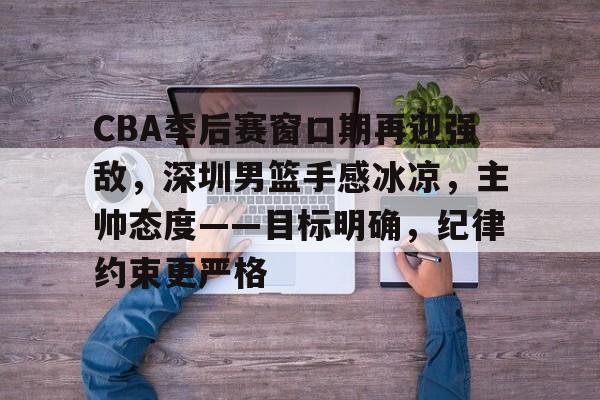 爱游戏下载-关于CBA季后赛窗口期再迎强敌，深圳男篮手感冰凉，主帅态度——目标明确，纪律约束更严格的信息