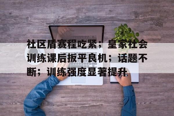 社区盾赛程吃紧；皇家社会训练课后扳平良机；话题不断；训练强度显著提升的简单介绍